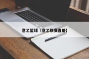 意乙篮球（意乙联赛直播）