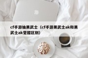cf手游抽黑武士（cf手游黑武士ak和黑武士ak觉醒区别）